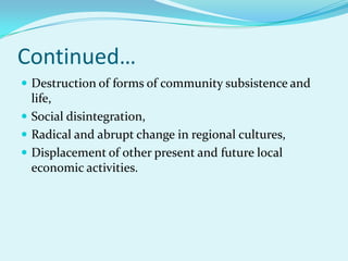 Continued…
 Destruction of forms of community subsistence and
  life,
 Social disintegration,
 Radical and abrupt change in regional cultures,
 Displacement of other present and future local
  economic activities.
 