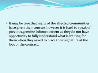 It may be true that many of the affected communities
 have given their consent.however it is hard to speak of
 previous,genuine infomed cosent as they do not have
 opportunity to fully understand what is waiting for
 them when they asked to place their signature at the
 foot of the contract.
 