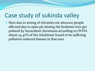 Case study of sukinda valley
 Here due to mning of chromite ore 2600000 people
 affected.due to open pit mining the brahmni river got
 poluted by hexavalent chromium.according to OVHA
 obout 24.47% of the inhabitant found to be suffering
 pollution induced disease in that area.
 