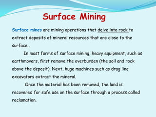 Surface Mining
Surface mines are mining operations that delve into rock to
extract deposits of mineral resources that are close to the
surface .
     In most forms of surface mining, heavy equipment, such as
earthmovers, first remove the overburden (the soil and rock
above the deposit). Next, huge machines such as drag line
excavators extract the mineral.
      Once the material has been removed, the land is
recovered for safe use on the surface through a process called
reclamation.
 
