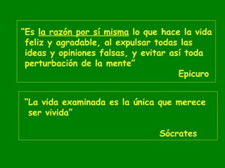 “Es la razón por sí misma lo que hace la vida
feliz y agradable, al expulsar todas las
ideas y opiniones falsas, y evitar así toda
perturbación de la mente”
Epicuro
“La vida examinada es la única que merece
ser vivida”
Sócrates

 
