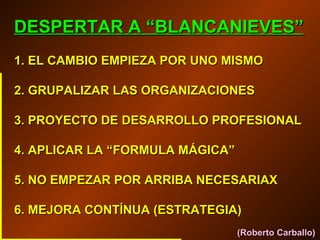 DESPERTAR A “BLANCANIEVES”
1. EL CAMBIO EMPIEZA POR UNO MISMO
2. GRUPALIZAR LAS ORGANIZACIONES
3. PROYECTO DE DESARROLLO PROFESIONAL
4. APLICAR LA “FORMULA MÁGICA”
5. NO EMPEZAR POR ARRIBA NECESARIAX
6. MEJORA CONTÍNUA (ESTRATEGIA)
(Roberto Carballo)

 