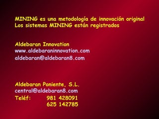 MINING es una metodología de innovación original
Los sistemas MINING están registrados
Aldebaran Innovation
www.aldebaraninnovation.com
aldebaran@aldebaran8.com

Aldebaran Poniente, S.L.
central@aldebaran8.com
Teléf:
981 428091
625 142785

 
