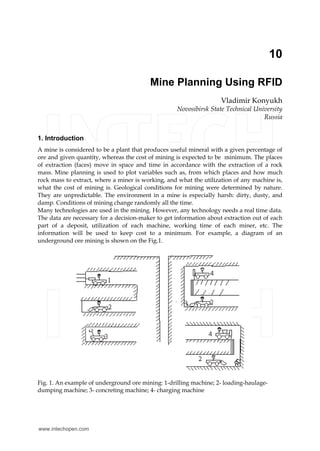 10
Mine Planning Using RFID
Vladimir Konyukh
Novosibirsk State Technical University
Russia
1. Introduction
A mine is considered to be a plant that produces useful mineral with a given percentage of
ore and given quantity, whereas the cost of mining is expected to be minimum. The places
of extraction (faces) move in space and time in accordance with the extraction of a rock
mass. Mine planning is used to plot variables such as, from which places and how much
rock mass to extract, where a miner is working, and what the utilization of any machine is,
what the cost of mining is. Geological conditions for mining were determined by nature.
They are unpredictable. The environment in a mine is especially harsh: dirty, dusty, and
damp. Conditions of mining change randomly all the time.
Many technologies are used in the mining. However, any technology needs a real time data.
The data are necessary for a decision-maker to get information about extraction out of each
part of a deposit, utilization of each machine, working time of each miner, etc. The
information will be used to keep cost to a minimum. For example, a diagram of an
underground ore mining is shown on the Fig.1.
Fig. 1. An example of underground ore mining: 1-drilling machine; 2- loading-haulage-
dumping machine; 3- concreting machine; 4- charging machine
www.intechopen.com
 