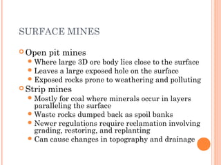 SURFACE MINES
 Open pit mines
Where large 3D ore body lies close to the surface
Leaves a large exposed hole on the surface
Exposed rocks prone to weathering and polluting
 Strip mines
Mostly for coal where minerals occur in layers
paralleling the surface
Waste rocks dumped back as spoil banks
Newer regulations require reclamation involving
grading, restoring, and replanting
Can cause changes in topography and drainage
 