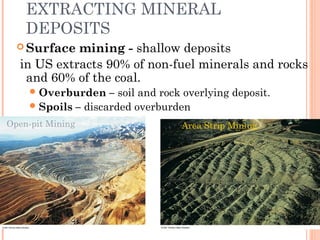 EXTRACTING MINERAL
DEPOSITS
 Surface mining - shallow deposits
in US extracts 90% of non-fuel minerals and rocks
and 60% of the coal.
Overburden – soil and rock overlying deposit.
Spoils – discarded overburden
Open-pit Mining Area Strip Mining
 