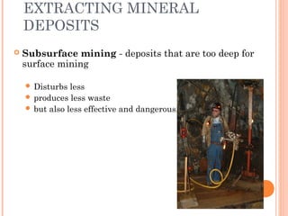 EXTRACTING MINERAL
DEPOSITS
 Subsurface mining - deposits that are too deep for
surface mining
 Disturbs less
 produces less waste
 but also less effective and dangerous.
 
