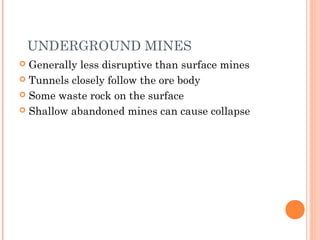 UNDERGROUND MINES
 Generally less disruptive than surface mines
 Tunnels closely follow the ore body
 Some waste rock on the surface
 Shallow abandoned mines can cause collapse
 
