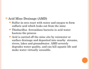  Acid Mine Drainage (AMD)
 Sulfur in ores react with water and oxygen to form
sulfuric acid which leaks out from the mine
 Thiobacillus ferroxidans bacteria in acid water
hastens the process
 Acid is carried off the mine site by rainwater or
surface drainage and deposited into nearby streams,
rivers, lakes and groundwater. AMD severely
degrades water quality, and can kill aquatic life and
make water virtually unusable.
 