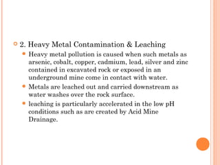  2. Heavy Metal Contamination & Leaching
 Heavy metal pollution is caused when such metals as
arsenic, cobalt, copper, cadmium, lead, silver and zinc
contained in excavated rock or exposed in an
underground mine come in contact with water.
 Metals are leached out and carried downstream as
water washes over the rock surface.
 leaching is particularly accelerated in the low pH
conditions such as are created by Acid Mine
Drainage.
 