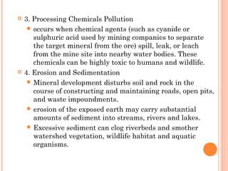  3. Processing Chemicals Pollution
 occurs when chemical agents (such as cyanide or
sulphuric acid used by mining companies to separate
the target mineral from the ore) spill, leak, or leach
from the mine site into nearby water bodies. These
chemicals can be highly toxic to humans and wildlife.
 4. Erosion and Sedimentation
 Mineral development disturbs soil and rock in the
course of constructing and maintaining roads, open pits,
and waste impoundments.
 erosion of the exposed earth may carry substantial
amounts of sediment into streams, rivers and lakes.
 Excessive sediment can clog riverbeds and smother
watershed vegetation, wildlife habitat and aquatic
organisms.
 