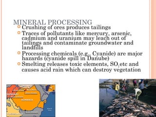 MINERAL PROCESSING
 Crushing of ores produces tailings
 Traces of pollutants like mercury, arsenic,
cadmium and uranium may leach out of
tailings and contaminate groundwater and
landfills
 Processing chemicals (e.g., Cyanide) are major
hazards (cyanide spill in Danube)
 Smelting releases toxic elements, SO2 etc and
causes acid rain which can destroy vegetation
 