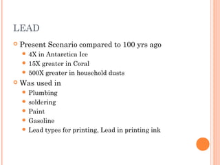 LEAD
 Present Scenario compared to 100 yrs ago
 4X in Antarctica Ice
 15X greater in Coral
 500X greater in household dusts
 Was used in
 Plumbing
 soldering
 Paint
 Gasoline
 Lead types for printing, Lead in printing ink
 