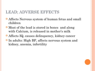 LEAD; ADVERSE EFFECTS
 Affects Nervous system of human fetus and small
children
 Most of the lead is stored in bones and along
with Calcium, is released in mother’s milk
 Affects IQ, causes delinquency, kidney cancer
 In adults: High BP, affects nervous system and
kidney, anemia, infertility
 