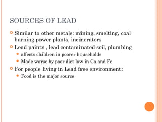 SOURCES OF LEAD
 Similar to other metals: mining, smelting, coal
burning power plants, incinerators
 Lead paints , lead contaminated soil, plumbing
 affects children in poorer households
 Made worse by poor diet low in Ca and Fe
 For people living in Lead free environment:
 Food is the major source
 