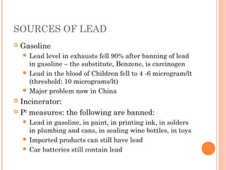 SOURCES OF LEAD
 Gasoline
 Lead level in exhausts fell 90% after banning of lead
in gasoline – the substitute, Benzene, is carcinogen
 Lead in the blood of Children fell to 4 -6 microgram/lt
(threshold: 10 micrograms/lt)
 Major problem now in China
 Incinerator:
 P2
measures: the following are banned:
 Lead in gasoline, in paint, in printing ink, in solders
in plumbing and cans, in sealing wine bottles, in toys
 Imported products can still have lead
 Car batteries still contain lead
 