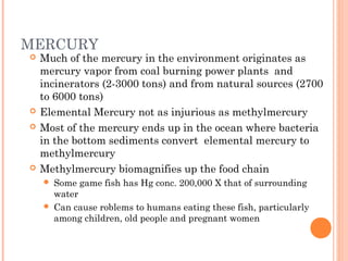 MERCURY
 Much of the mercury in the environment originates as
mercury vapor from coal burning power plants and
incinerators (2-3000 tons) and from natural sources (2700
to 6000 tons)
 Elemental Mercury not as injurious as methylmercury
 Most of the mercury ends up in the ocean where bacteria
in the bottom sediments convert elemental mercury to
methylmercury
 Methylmercury biomagnifies up the food chain
 Some game fish has Hg conc. 200,000 X that of surrounding
water
 Can cause roblems to humans eating these fish, particularly
among children, old people and pregnant women
 