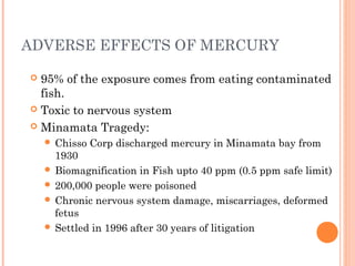 ADVERSE EFFECTS OF MERCURY
 95% of the exposure comes from eating contaminated
fish.
 Toxic to nervous system
 Minamata Tragedy:
 Chisso Corp discharged mercury in Minamata bay from
1930
 Biomagnification in Fish upto 40 ppm (0.5 ppm safe limit)
 200,000 people were poisoned
 Chronic nervous system damage, miscarriages, deformed
fetus
 Settled in 1996 after 30 years of litigation
 