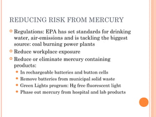 REDUCING RISK FROM MERCURY
 Regulations: EPA has set standards for drinking
water, air-emissions and is tackling the biggest
source: coal burning power plants
 Reduce workplace exposure
 Reduce or eliminate mercury containing
products:
 In rechargeable batteries and button cells
 Remove batteries from municipal solid waste
 Green Lights program: Hg free fluorescent light
 Phase out mercury from hospital and lab products
 