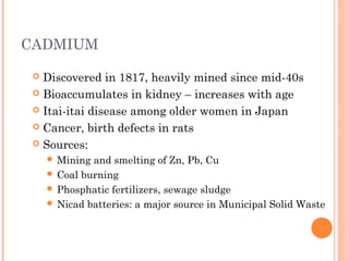 CADMIUM
 Discovered in 1817, heavily mined since mid-40s
 Bioaccumulates in kidney – increases with age
 Itai-itai disease among older women in Japan
 Cancer, birth defects in rats
 Sources:
 Mining and smelting of Zn, Pb, Cu
 Coal burning
 Phosphatic fertilizers, sewage sludge
 Nicad batteries: a major source in Municipal Solid Waste
 