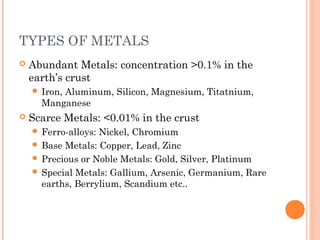 TYPES OF METALS
 Abundant Metals: concentration >0.1% in the
earth’s crust
 Iron, Aluminum, Silicon, Magnesium, Titatnium,
Manganese
 Scarce Metals: <0.01% in the crust
 Ferro-alloys: Nickel, Chromium
 Base Metals: Copper, Lead, Zinc
 Precious or Noble Metals: Gold, Silver, Platinum
 Special Metals: Gallium, Arsenic, Germanium, Rare
earths, Berrylium, Scandium etc..
 
