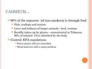 CADMIUM…
 90% of the exposure (of non-smokers) is through food
 Fish, scallops and oysters
 Liver and kidneys of larger animals : beef, venison
 Readily taken up by plants – concentrated in Tobaccos.
90% of inhaled Cd is absorbed by the body
 Control: EPA regulations
 Power plants still not controlled
 Nicad batteries still a major problem
 
