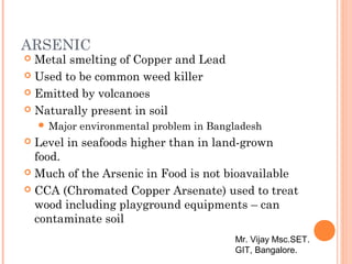 ARSENIC
 Metal smelting of Copper and Lead
 Used to be common weed killer
 Emitted by volcanoes
 Naturally present in soil
 Major environmental problem in Bangladesh
 Level in seafoods higher than in land-grown
food.
 Much of the Arsenic in Food is not bioavailable
 CCA (Chromated Copper Arsenate) used to treat
wood including playground equipments – can
contaminate soil
Mr. Vijay Msc.SET.
GIT, Bangalore.
 