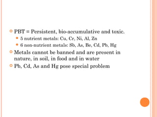  PBT = Persistent, bio-accumulative and toxic.
 5 nutrient metals: Cu, Cr, Ni, Al, Zn
 6 non-nutrient metals: Sb, As, Be, Cd, Pb, Hg
 Metals cannot be banned and are present in
nature, in soil, in food and in water
 Pb, Cd, As and Hg pose special problem
 