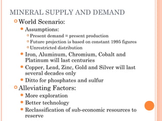 MINERAL SUPPLY AND DEMAND
 World Scenario:
Assumptions:
 Present demand = present production
 Future projection is based on constant 1995 figures
 Unrestricted distribution
Iron, Aluminum, Chromium, Cobalt and
Platinum will last centuries
Copper, Lead, Zinc, Gold and Silver will last
several decades only
Ditto for phosphates and sulfur
 Alleviating Factors:
More exploration
Better technology
Reclassification of sub-economic resources to
reserve
 