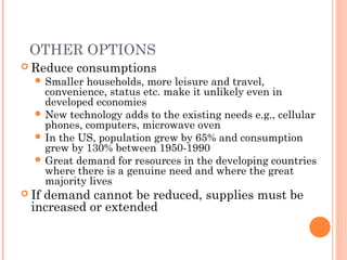 OTHER OPTIONS
 Reduce consumptions
 Smaller households, more leisure and travel,
convenience, status etc. make it unlikely even in
developed economies
 New technology adds to the existing needs e.g., cellular
phones, computers, microwave oven
 In the US, population grew by 65% and consumption
grew by 130% between 1950-1990
 Great demand for resources in the developing countries
where there is a genuine need and where the great
majority lives
 If demand cannot be reduced, supplies must be
increased or extended
 