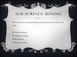 SUB-SURFACE MINING
 It is used when the mineral deposit lies deep below the surface of the
earth.
 Long wall mining
 Continuous mining
 Blast mining
 Short wall mining
 