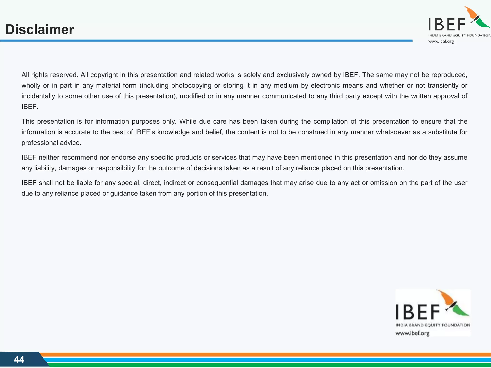 44
Disclaimer
All rights reserved. All copyright in this presentation and related works is solely and exclusively owned by IBEF. The same may not be reproduced,
wholly or in part in any material form (including photocopying or storing it in any medium by electronic means and whether or not transiently or
incidentally to some other use of this presentation), modified or in any manner communicated to any third party except with the written approval of
IBEF.
This presentation is for information purposes only. While due care has been taken during the compilation of this presentation to ensure that the
information is accurate to the best of IBEF’s knowledge and belief, the content is not to be construed in any manner whatsoever as a substitute for
professional advice.
IBEF neither recommend nor endorse any specific products or services that may have been mentioned in this presentation and nor do they assume
any liability, damages or responsibility for the outcome of decisions taken as a result of any reliance placed on this presentation.
IBEF shall not be liable for any special, direct, indirect or consequential damages that may arise due to any act or omission on the part of the user
due to any reliance placed or guidance taken from any portion of this presentation.
 