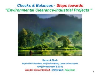 Kezar A.Shah
BE(Civil) NIT-Rourkela, MS(Environment) Leeds University,UK
GM(Environment & CSR)
Wonder Cement Limited, Chittorgarh -Rajasthan
1
Checks & Balances - Steps towards
“Environmental Clearance-Industrial Projects “
 