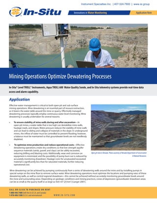 Mining Operations Optimize Dewatering Processes
In-Situ® LevelTROLL® Instruments, AquaTROLL 600 Water Quality Sonde, and In-Situ telemetry systems provide real-time data
access and alarm capability.
Application
Effective water management is critical to both open-pit and sub-surface
mining operations. Mine dewatering is an essential part of resource extraction,
as it lowers the water table around the mine or quarry. Effectively managed
dewatering processes typically employ continuous water level monitoring. Mine
dewatering is usually undertaken for several reasons:
• To ensure stability of mine walls during and after excavation—In
open-pit mines, a water table that is too high can destabilize mine walls,
haulage roads, and slopes. Water pressure reduces the stability of mine walls
and can lead to sliding and collapse of materials in the slope. In underground
mines, the inflow of water must be controlled to prevent flooding; however,
a balance must be maintained so that groundwater levels are not needlessly
depleted.
• To optimize mine production and reduce operational costs—Effective
dewatering operations create dry conditions so that low strength aquifer
sequence materials (sands, gravel, and clays) can be safely excavated,
reducing drilling and blasting costs. Additionally, wear and corrosion on
equipment is minimized, and the possibility of pump burn out is reduced by
accurately monitoring drawdown. Haulage costs for unsaturated excavated
material is significantly less than for saturated materials, further reducing
operational cost.
Mine dewatering can be achieved by pumping continuously from a series of dewatering wells around the mine and by installing pumps in
special sumps on the mine floor to remove surface water. Mine dewatering operations must optimize the locations and pumping rates of these
dewatering wells, as well as control regional drawdown—this cannot be achieved without accurately monitoring groundwater levels around
the mine and surrounding areas. Depending on geologic conditions and mining practices, cones of depression (groundwater drawdown areas
can be as small as the quarry itself or as large as 9.65 mi2
(25 km2
) (Langer 2001).
OpenpitmineinNevada.PhotocourtestyofNevadaDepartmentofConservation
&NaturalResources.
Innovations in Water Monitoring
W W W. I N - S I T U. CO M
C A L L O R C L I C K TO P U R C H A S E O R R E N T
1-800-446-7488 (toll-free in U.S.A. and Canada)
1-970-498-1500 (U.S.A. and international)
Application Note
Instrument Specialties Inc. | 407-324-7800 | www.isi.group
 