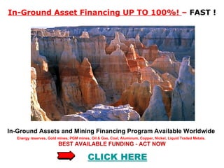 In-Ground Asset Financing UP TO 100%!  –  FAST ! In-Ground Assets and Mining Financing Program   Available Worldwide  Energy reserves, Gold mines, PGM mines, Oil & Gas, Coal, Aluminum, Copper, Nickel, Liquid Traded Metals.   BEST AVAILABLE FUNDING  -   ACT NOW CLICK HERE 