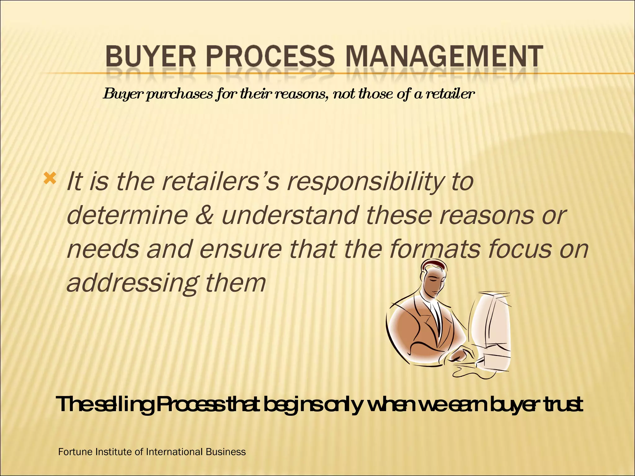It is the retailers’s responsibility to determine & understand these reasons or needs and ensure that the formats focus on addressing them Buyer purchases for their reasons, not those of a retailer The selling Process that begins only when we earn buyer trust Fortune Institute of International Business 