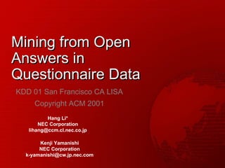 Mining from Open Answers in Questionnaire Data KDD 01 San Francisco CA LISA Copyright ACM 2001 Hang Li* NEC Corporation [email_address] Kenji Yamanishi NEC Corporation [email_address] 