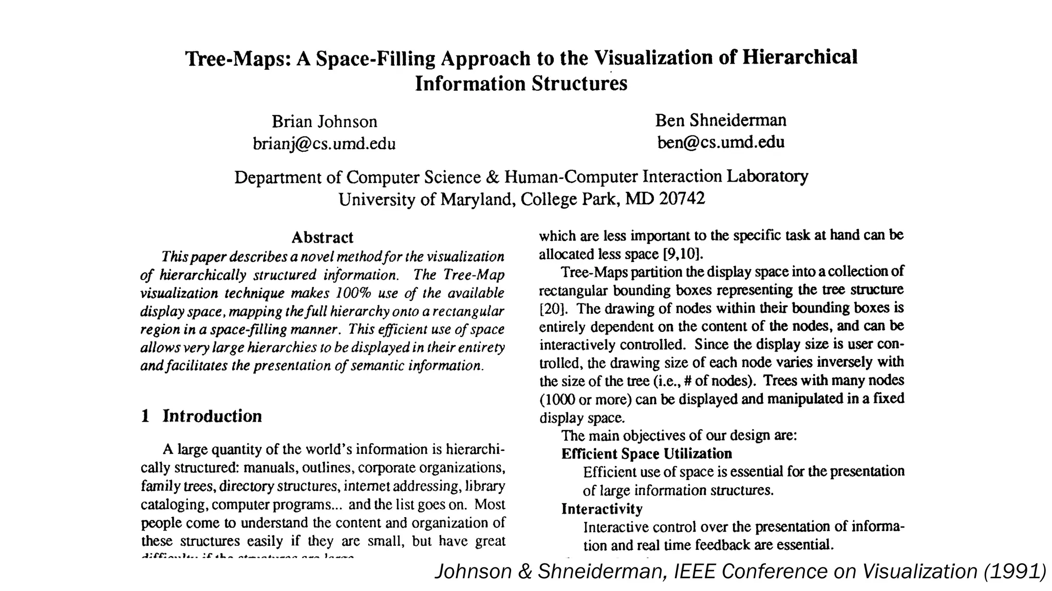 Tree-Maps: A Space-Filling Approach to the Visualization of Hierarchical
Information Structures
Brian Johnson Ben Shneiderman
ben@cs.umd.edubrianj@cs.umd.edu
Department of Computer Science & Human-ComputerInteractionLaboratory
University of Maryland, CollegePark, MD 20742
Abstract
Thispaper describes a novel methodfor the visualization
of hierarchically structured information. The Tree-Map
visualization technique makes 100% use of the available
display space,mapping thefull hierarchy onto a rectangular
region in a space-filling manner. Thisefficient use of space
allows very large hierarchies to be displayed in theirentirety
andfacilitates the presentation of semantic information.
1 Introduction
A large quantity of the world’s information is hierarchi-
cally structured: manuals, outlines, corporate organizations,
family trees,directory structures, intemet addressing, library
cataloging, computerprograms... and the listgoes on. Most
people come to understand the content and organization of
these structures easily if they are small, but have great
difficulty if the structures are large.
We propose an interactive visualization method for pre-
which are less important to the specific taskat hand can be
allocated less space [9,101.
Tree-Mapspartitionthedisplay space into a collectionof
rectangular bounding boxes representing the tree structure
[20]. The drawing of nodes within their bounding boxes is
entirely dependent on the content of the nodes, and can be
interactively controlled. Since the display size is user con-
mlled, the drawing size of each node varies inversely with
the size of the tree (i.e., # of nodes). Trees with many nodes
(lo00or more) can be displayed and manipulated in a fixed
display space.
The main objectives of our design are:
Efficient Space Utilization
Efficient use of space isessential for thepresentation
of large information structures.
Interactive control over the presentation of informa-
tion and real time feedback are essential.
The presentation method and itsinteractive feedback
Interactivity
Comprehension
Johnson & Shneiderman, IEEE Conference on Visualization (1991)
 