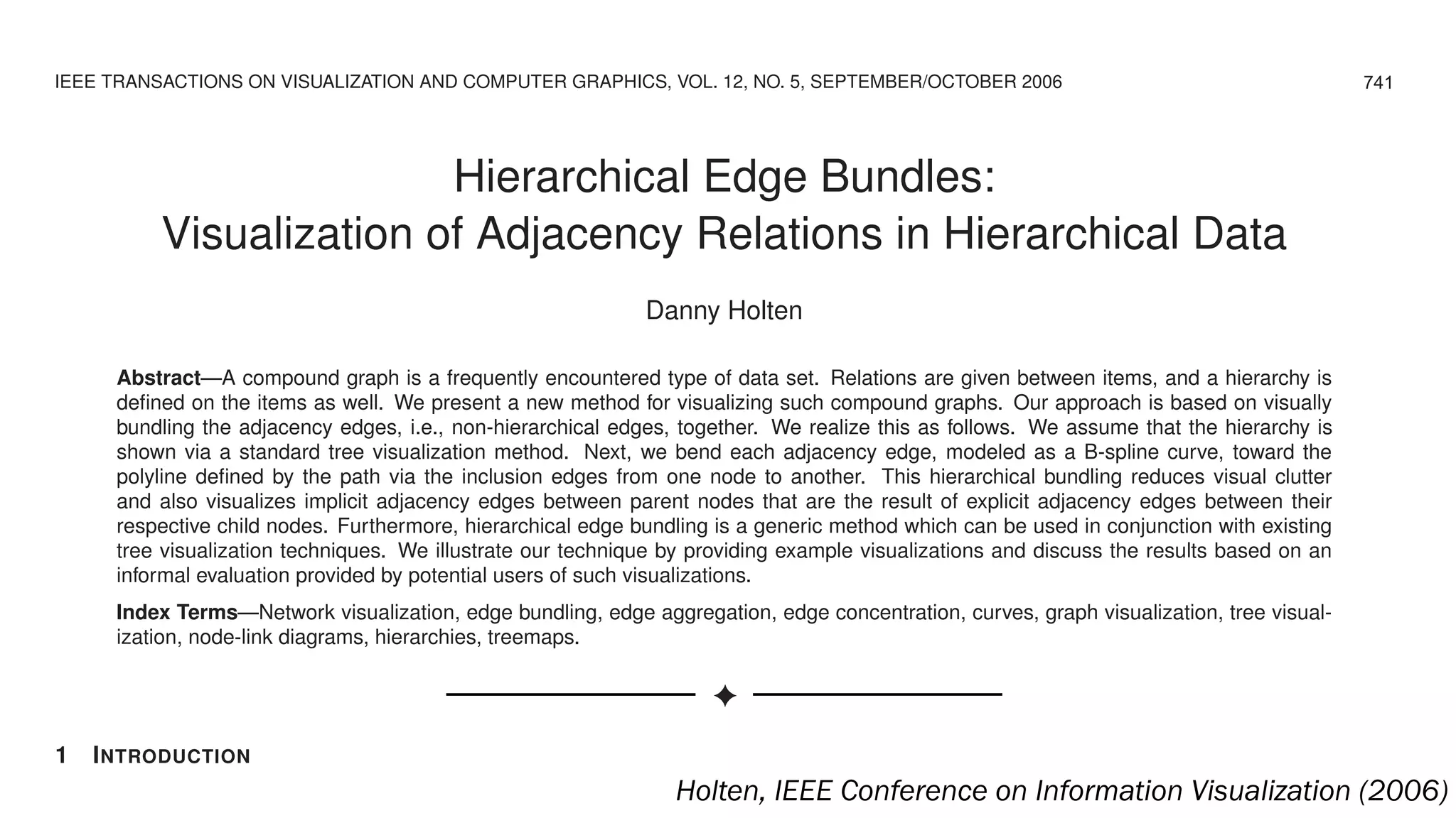 IEEE TRANSACTIONS ON VISUALIZATION AND COMPUTER GRAPHICS, VOL. 12, NO. 5, SEPTEMBER/OCTOBER 2006
Hierarchical Edge Bundles:
Visualization of Adjacency Relations in Hierarchical Data
Danny Holten
Abstract—A compound graph is a frequently encountered type of data set. Relations are given between items, and a hierarchy is
deﬁned on the items as well. We present a new method for visualizing such compound graphs. Our approach is based on visually
bundling the adjacency edges, i.e., non-hierarchical edges, together. We realize this as follows. We assume that the hierarchy is
shown via a standard tree visualization method. Next, we bend each adjacency edge, modeled as a B-spline curve, toward the
polyline deﬁned by the path via the inclusion edges from one node to another. This hierarchical bundling reduces visual clutter
and also visualizes implicit adjacency edges between parent nodes that are the result of explicit adjacency edges between their
respective child nodes. Furthermore, hierarchical edge bundling is a generic method which can be used in conjunction with existing
tree visualization techniques. We illustrate our technique by providing example visualizations and discuss the results based on an
informal evaluation provided by potential users of such visualizations.
Index Terms—Network visualization, edge bundling, edge aggregation, edge concentration, curves, graph visualization, tree visual-
ization, node-link diagrams, hierarchies, treemaps.
✦
1 INTRODUCTION
There is a large class of data sets that contain both hierarchical and adjacency edges become intertwined, which can make it difﬁcult
741
Holten, IEEE Conference on Information Visualization (2006)
 