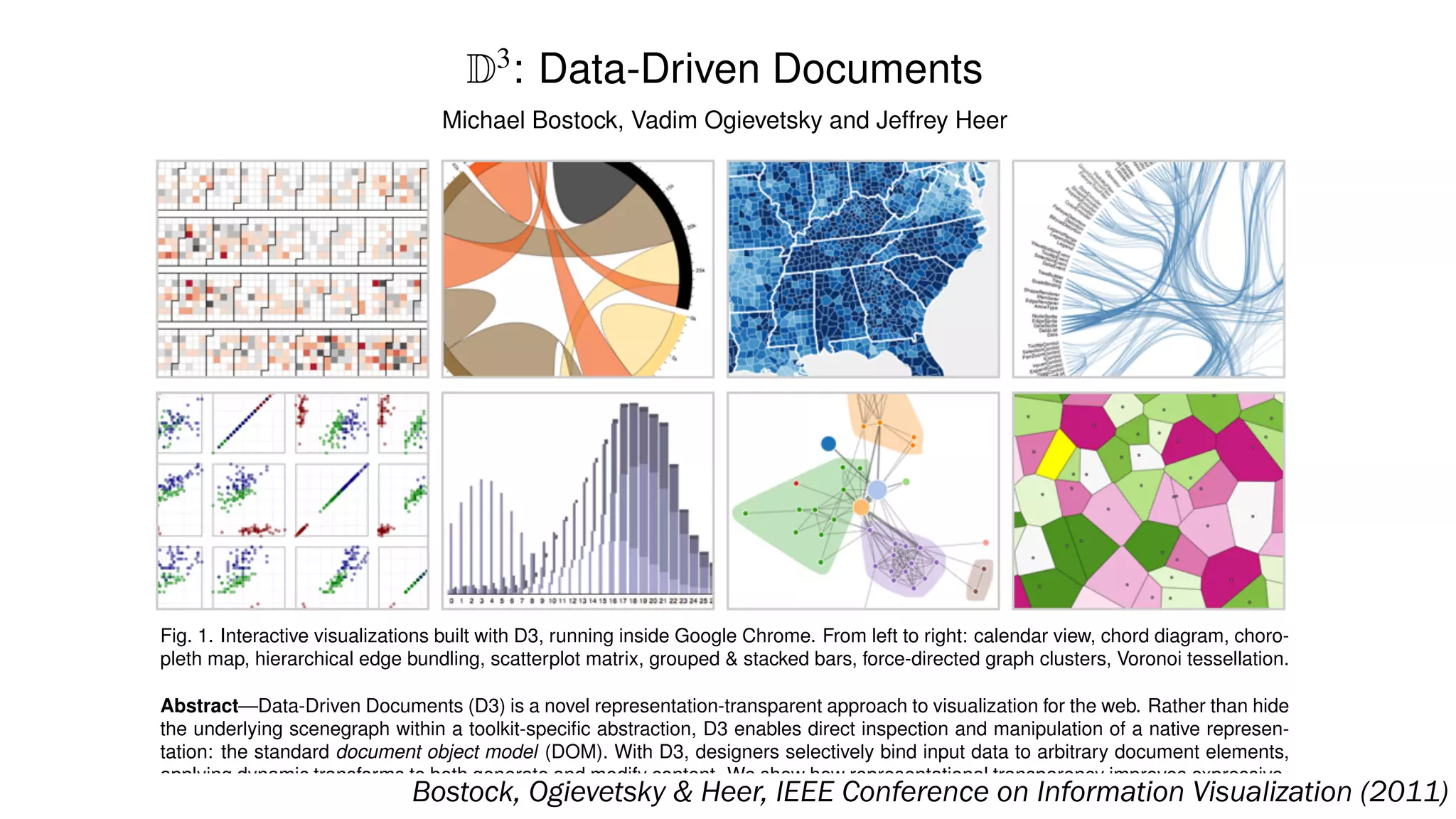 D3
: Data-Driven Documents
Michael Bostock, Vadim Ogievetsky and Jeffrey Heer
Fig. 1. Interactive visualizations built with D3, running inside Google Chrome. From left to right: calendar view, chord diagram, choro-
pleth map, hierarchical edge bundling, scatterplot matrix, grouped & stacked bars, force-directed graph clusters, Voronoi tessellation.
Abstract—Data-Driven Documents (D3) is a novel representation-transparent approach to visualization for the web. Rather than hide
the underlying scenegraph within a toolkit-speciﬁc abstraction, D3 enables direct inspection and manipulation of a native represen-
tation: the standard document object model (DOM). With D3, designers selectively bind input data to arbitrary document elements,
applying dynamic transforms to both generate and modify content. We show how representational transparency improves expressive-
ness and better integrates with developer tools than prior approaches, while offering comparable notational efﬁciency and retainingBostock, Ogievetsky & Heer, IEEE Conference on Information Visualization (2011)
 