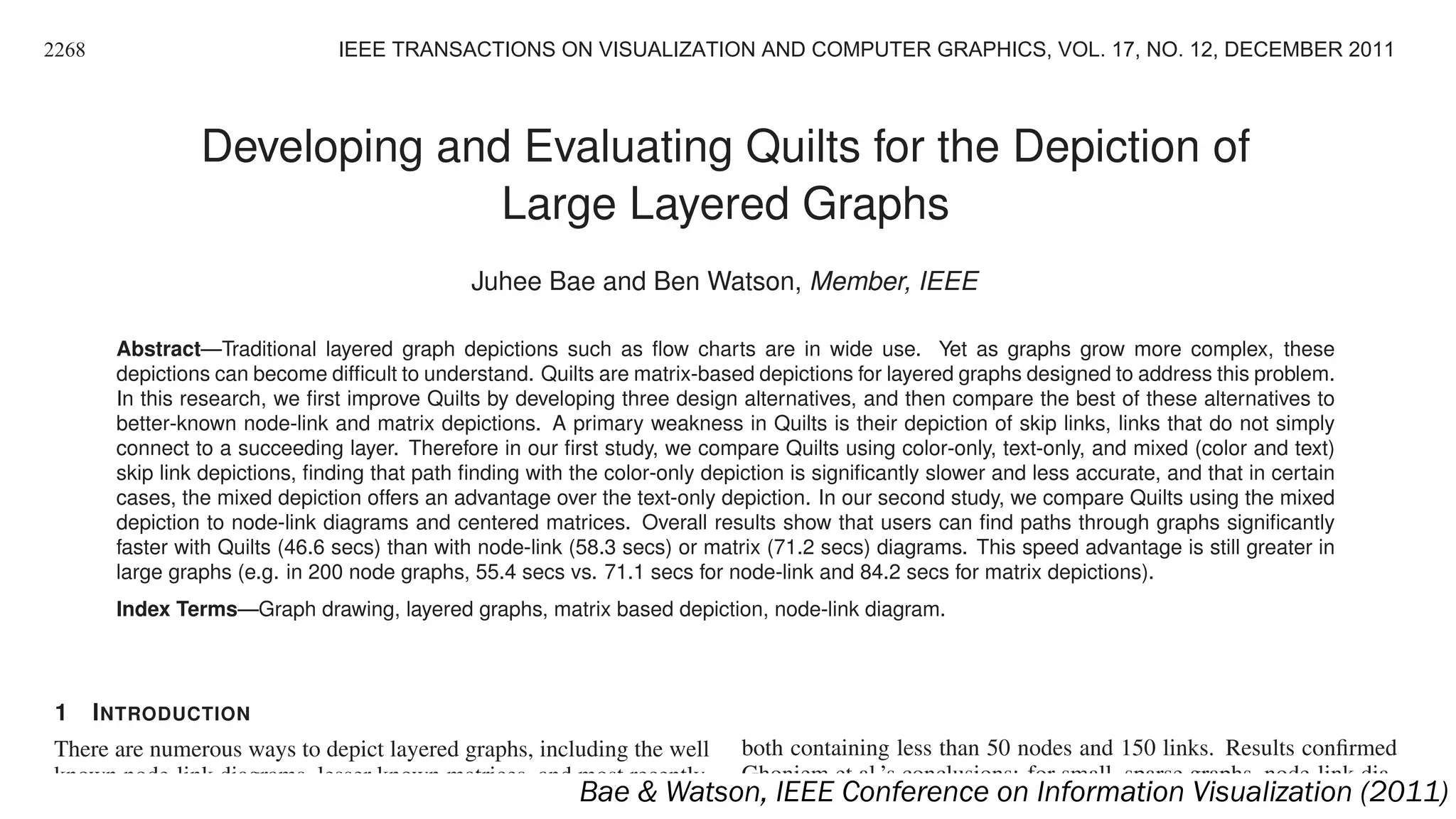 Developing and Evaluating Quilts for the Depiction of
Large Layered Graphs
Juhee Bae and Ben Watson, Member, IEEE
Abstract—Traditional layered graph depictions such as ﬂow charts are in wide use. Yet as graphs grow more complex, these
depictions can become difﬁcult to understand. Quilts are matrix-based depictions for layered graphs designed to address this problem.
In this research, we ﬁrst improve Quilts by developing three design alternatives, and then compare the best of these alternatives to
better-known node-link and matrix depictions. A primary weakness in Quilts is their depiction of skip links, links that do not simply
connect to a succeeding layer. Therefore in our ﬁrst study, we compare Quilts using color-only, text-only, and mixed (color and text)
skip link depictions, ﬁnding that path ﬁnding with the color-only depiction is signiﬁcantly slower and less accurate, and that in certain
cases, the mixed depiction offers an advantage over the text-only depiction. In our second study, we compare Quilts using the mixed
depiction to node-link diagrams and centered matrices. Overall results show that users can ﬁnd paths through graphs signiﬁcantly
faster with Quilts (46.6 secs) than with node-link (58.3 secs) or matrix (71.2 secs) diagrams. This speed advantage is still greater in
large graphs (e.g. in 200 node graphs, 55.4 secs vs. 71.1 secs for node-link and 84.2 secs for matrix depictions).
Index Terms—Graph drawing, layered graphs, matrix based depiction, node-link diagram.
1 INTRODUCTION
There are numerous ways to depict layered graphs, including the well
known node-link diagrams, lesser known matrices, and most recently,
Quilts. Node-link diagrams (Figure 1(a)) are easy to read and un-
both containing less than 50 nodes and 150 links. Results conﬁrmed
Ghoniem et al.’s conclusions: for small, sparse graphs, node-link dia-
grams are easier to read; while for more complex graphs, matrix depic-
2268 IEEE TRANSACTIONS ON VISUALIZATION AND COMPUTER GRAPHICS, VOL. 17, NO. 12, DECEMBER 2011
Bae & Watson, IEEE Conference on Information Visualization (2011)
 