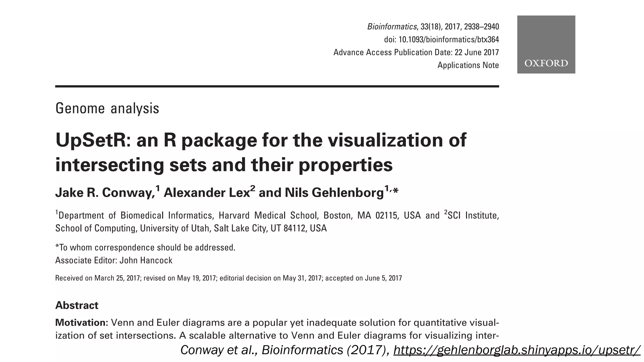 Genome analysis
UpSetR: an R package for the visualization of
intersecting sets and their properties
Jake R. Conway,1
Alexander Lex2
and Nils Gehlenborg1,
*
1
Department of Biomedical Informatics, Harvard Medical School, Boston, MA 02115, USA and 2
SCI Institute,
School of Computing, University of Utah, Salt Lake City, UT 84112, USA
*To whom correspondence should be addressed.
Associate Editor: John Hancock
Received on March 25, 2017; revised on May 19, 2017; editorial decision on May 31, 2017; accepted on June 5, 2017
Abstract
Motivation: Venn and Euler diagrams are a popular yet inadequate solution for quantitative visual-
ization of set intersections. A scalable alternative to Venn and Euler diagrams for visualizing inter-
secting sets and their properties is needed.
Bioinformatics, 33(18), 2017, 2938–2940
doi: 10.1093/bioinformatics/btx364
Advance Access Publication Date: 22 June 2017
Applications Note
Conway et al., Bioinformatics (2017), https://gehlenborglab.shinyapps.io/upsetr/
 