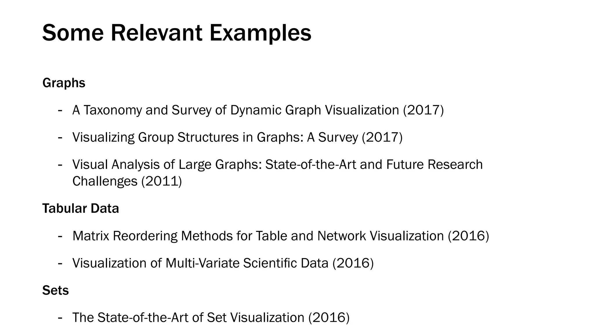 Some Relevant Examples
Graphs
- A Taxonomy and Survey of Dynamic Graph Visualization (2017)
- Visualizing Group Structures in Graphs: A Survey (2017)
- Visual Analysis of Large Graphs: State-of-the-Art and Future Research
Challenges (2011)
Tabular Data
- Matrix Reordering Methods for Table and Network Visualization (2016)
- Visualization of Multi-Variate Scientiﬁc Data (2016)
Sets
- The State-of-the-Art of Set Visualization (2016)
 