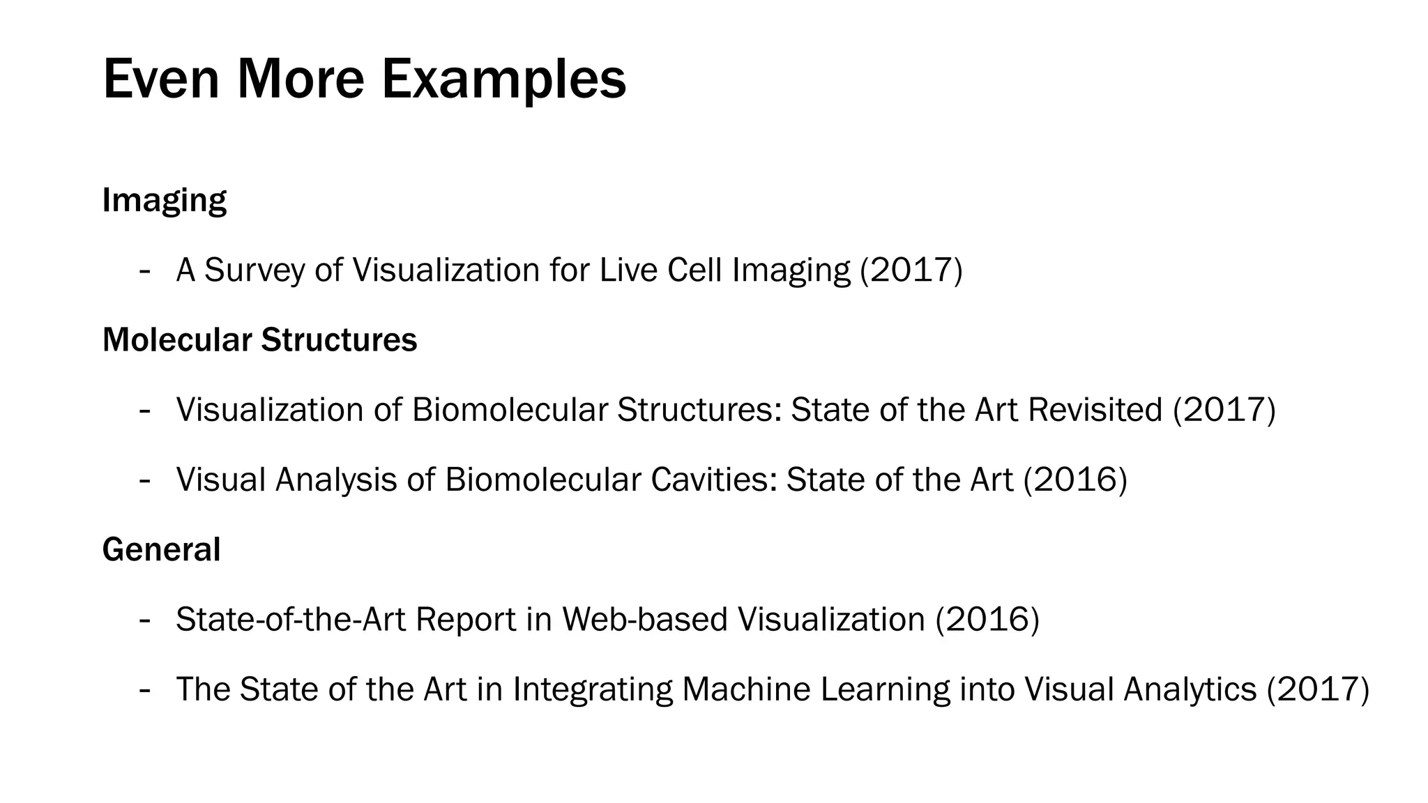 Even More Examples
Imaging
- A Survey of Visualization for Live Cell Imaging (2017)
Molecular Structures
- Visualization of Biomolecular Structures: State of the Art Revisited (2017)
- Visual Analysis of Biomolecular Cavities: State of the Art (2016)
General
- State-of-the-Art Report in Web-based Visualization (2016)
- The State of the Art in Integrating Machine Learning into Visual Analytics (2017)
 