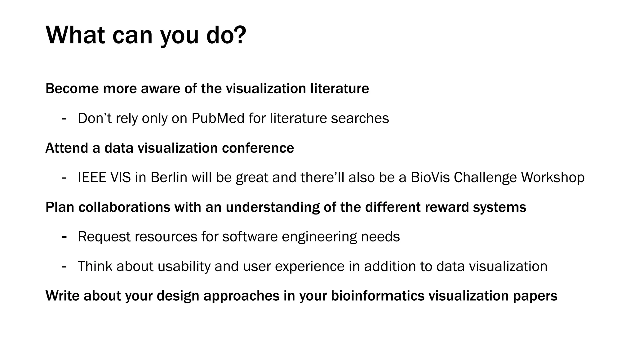 What can you do?
Become more aware of the visualization literature
- Don’t rely only on PubMed for literature searches
Attend a data visualization conference
- IEEE VIS in Berlin will be great and there’ll also be a BioVis Challenge Workshop
Plan collaborations with an understanding of the different reward systems
- Request resources for software engineering needs
- Think about usability and user experience in addition to data visualization
Write about your design approaches in your bioinformatics visualization papers
 