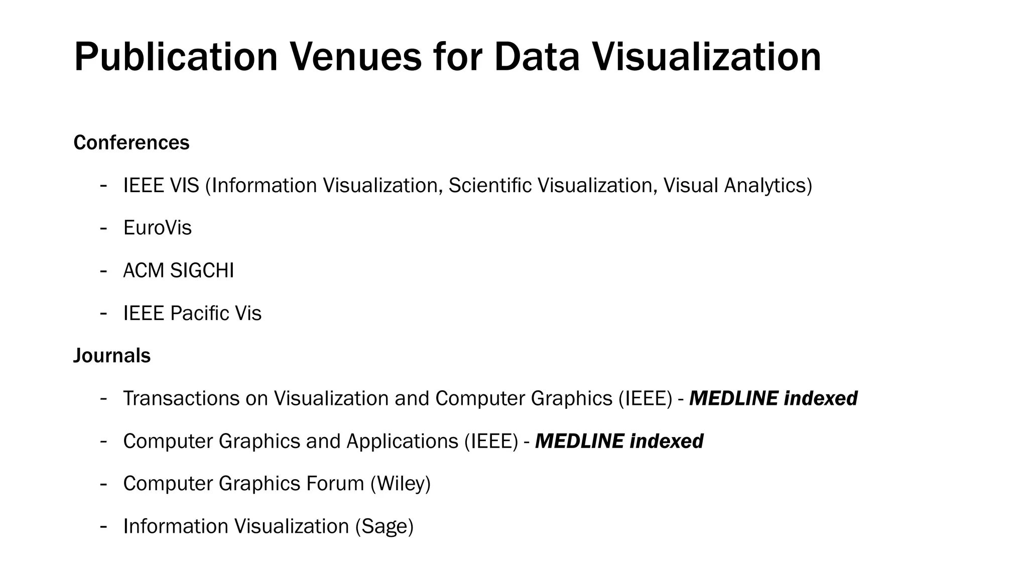 Publication Venues for Data Visualization
Conferences
- IEEE VIS (Information Visualization, Scientiﬁc Visualization, Visual Analytics)
- EuroVis
- ACM SIGCHI
- IEEE Paciﬁc Vis
Journals
- Transactions on Visualization and Computer Graphics (IEEE) - MEDLINE indexed
- Computer Graphics and Applications (IEEE) - MEDLINE indexed
- Computer Graphics Forum (Wiley)
- Information Visualization (Sage)
 