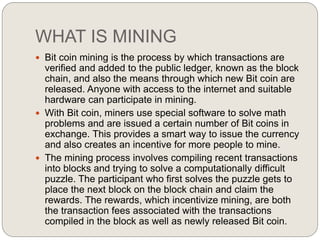 WHAT IS MINING
 Bit coin mining is the process by which transactions are
verified and added to the public ledger, known as the block
chain, and also the means through which new Bit coin are
released. Anyone with access to the internet and suitable
hardware can participate in mining.
 With Bit coin, miners use special software to solve math
problems and are issued a certain number of Bit coins in
exchange. This provides a smart way to issue the currency
and also creates an incentive for more people to mine.
 The mining process involves compiling recent transactions
into blocks and trying to solve a computationally difficult
puzzle. The participant who first solves the puzzle gets to
place the next block on the block chain and claim the
rewards. The rewards, which incentivize mining, are both
the transaction fees associated with the transactions
compiled in the block as well as newly released Bit coin.
 