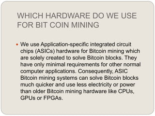 WHICH HARDWARE DO WE USE
FOR BIT COIN MINING
 We use Application-specific integrated circuit
chips (ASICs) hardware for Bitcoin mining which
are solely created to solve Bitcoin blocks. They
have only minimal requirements for other normal
computer applications. Consequently, ASIC
Bitcoin mining systems can solve Bitcoin blocks
much quicker and use less electricity or power
than older Bitcoin mining hardware like CPUs,
GPUs or FPGAs.
 