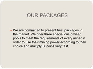 OUR PACKAGES
 We are committed to present best packages in
the market. We offer three special customised
pools to meet the requirements of every miner in
order to use their mining power according to their
choice and multiply Bitcoins very fast.
 