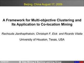 Beijing, China August 17, 2009 A Framework for Multi-objective Clustering and Its Application to Co-location Mining RachsudaJianthapthaksin, Christoph F. Eick  and Ricardo Vilalta University of Houston, Texas, USA 